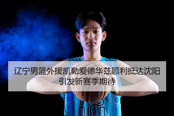 辽宁男篮外援凯勒爱德华兹顺利抵达沈阳引发新赛季期待